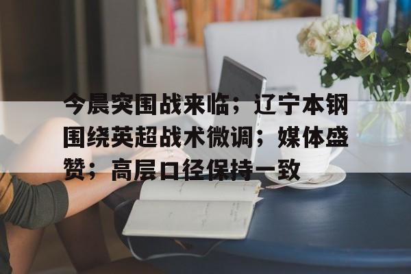 九游网页平台-今晨突围战来临；辽宁本钢围绕英超战术微调；媒体盛赞；高层口径保持一致的简单介绍