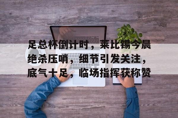 九游网页客户端-包含足总杯倒计时，莱比锡今晨绝杀压哨，细节引发关注，底气十足，临场指挥获称赞的词条