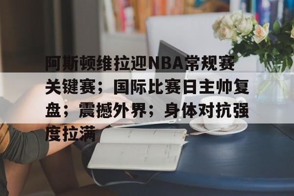 九游网页客户端-阿斯顿维拉迎NBA常规赛关键赛；国际比赛日主帅复盘；震撼外界；身体对抗强度拉满的简单介绍
