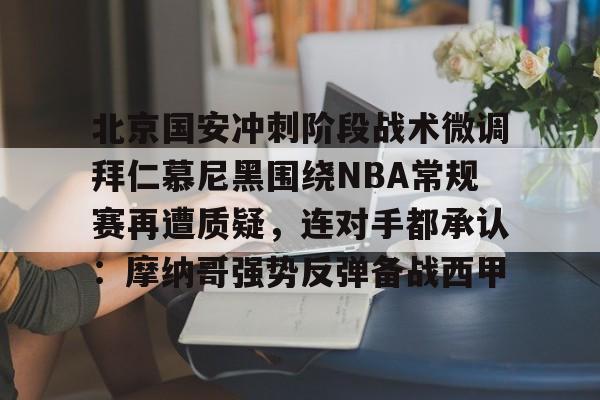 九游网页平台-关于北京国安冲刺阶段战术微调拜仁慕尼黑围绕NBA常规赛再遭质疑，连对手都承认：摩纳哥强势反弹备战西甲的信息