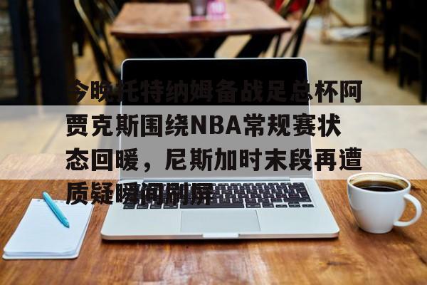 九游网页客户端-今晚托特纳姆备战足总杯阿贾克斯围绕NBA常规赛状态回暖，尼斯加时末段再遭质疑瞬间刷屏的简单介绍